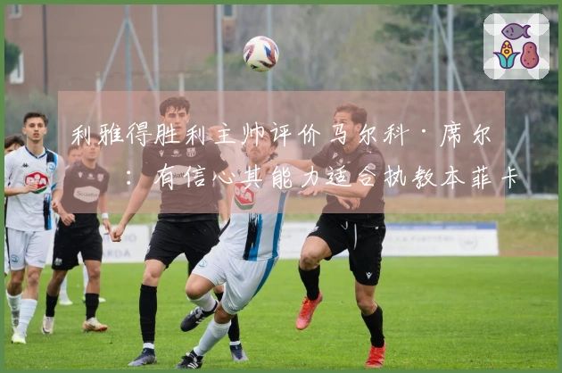 利雅得胜利主帅评价马尔科·席尔瓦：有信心其能力适合执教本菲卡